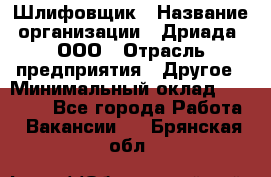 Шлифовщик › Название организации ­ Дриада, ООО › Отрасль предприятия ­ Другое › Минимальный оклад ­ 18 000 - Все города Работа » Вакансии   . Брянская обл.